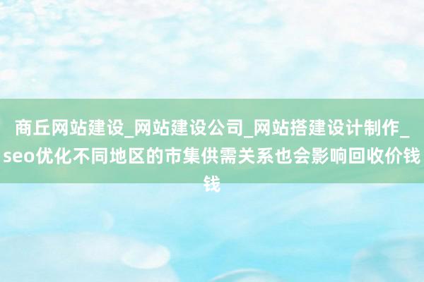 商丘网站建设_网站建设公司_网站搭建设计制作_seo优化不同地区的市集供需关系也会影响回收价钱