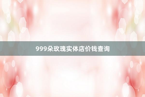 999朵玫瑰实体店价钱查询