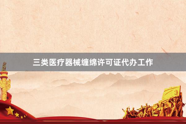 三类医疗器械缠绵许可证代办工作