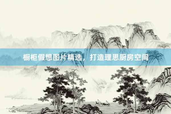 橱柜假想图片精选，打造理思厨房空间